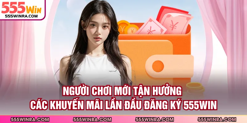 Người chơi mới tận hưởng các khuyến mãi lần đầu đăng ký 555WIN